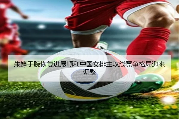 朱婷手腕恢复进展顺利中国女排主攻线竞争格局迎来调整
